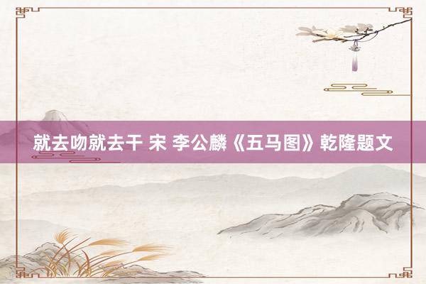 就去吻就去干 宋 李公麟《五马图》乾隆题文