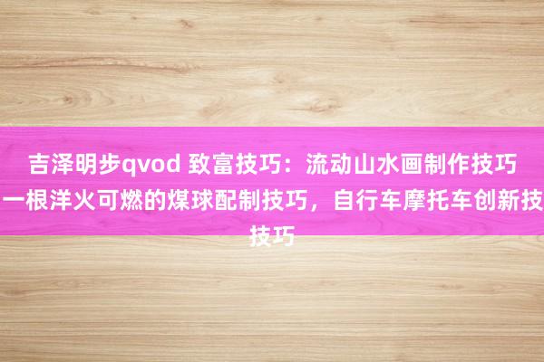 吉泽明步qvod 致富技巧：流动山水画制作技巧，一根洋火可燃的煤球配制技巧，自行车摩托车创新技巧