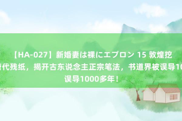 【HA-027】新婚妻は裸にエプロン 15 敦煌挖出13行唐代残纸，揭开古东说念主正宗笔法，书道界被误导1000多年！