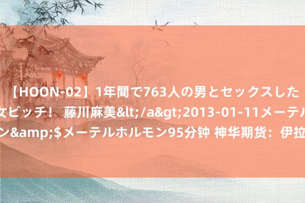 【HOON-02】1年間で763人の男とセックスした肉食系ヤリマン痴女ビッチ！ 藤川麻美</a>2013-01-11メーテルホルモン&$メーテルホルモン95分钟 神华期货：伊拉克7月原油出口为356.6万桶/日