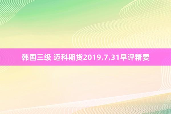 韩国三级 迈科期货2019.7.31早评精要