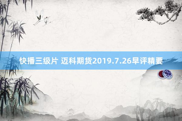 快播三级片 迈科期货2019.7.26早评精要