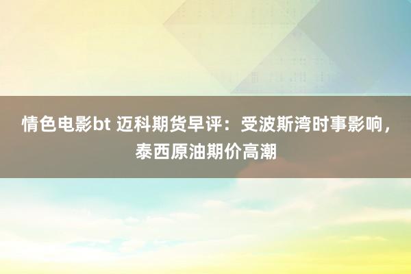 情色电影bt 迈科期货早评：受波斯湾时事影响，泰西原油期价高潮