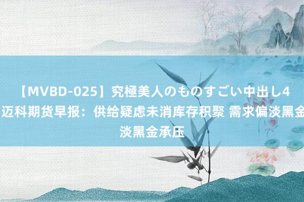 【MVBD-025】究極美人のものすごい中出し4時間 迈科期货早报：供给疑虑未消库存积聚 需求偏淡黑金承压