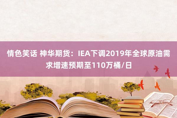 情色笑话 神华期货：IEA下调2019年全球原油需求增速预期至110万桶/日