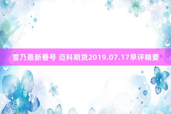 雪乃最新番号 迈科期货2019.07.17早评精要