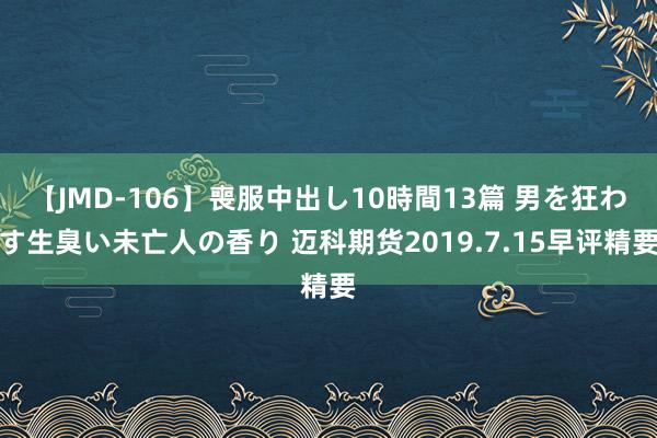 【JMD-106】喪服中出し10時間13篇 男を狂わす生臭い未亡人の香り 迈科期货2019.7.15早评精要