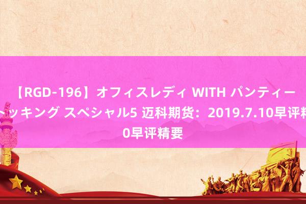 【RGD-196】オフィスレディ WITH パンティーストッキング スペシャル5 迈科期货：2019.7.10早评精要