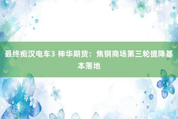 最终痴汉电车3 神华期货：焦钢商场第三轮提降基本落地