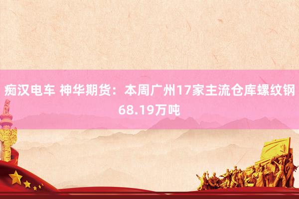 痴汉电车 神华期货：本周广州17家主流仓库螺纹钢68.19万吨