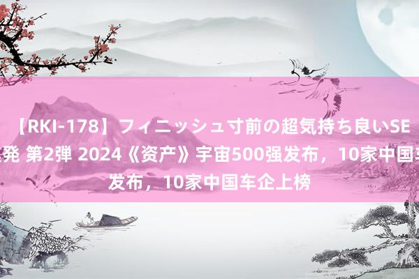 【RKI-178】フィニッシュ寸前の超気持ち良いSEX 307連発 第2弾 2024《资产》宇宙500强发布，10家中国车企上榜