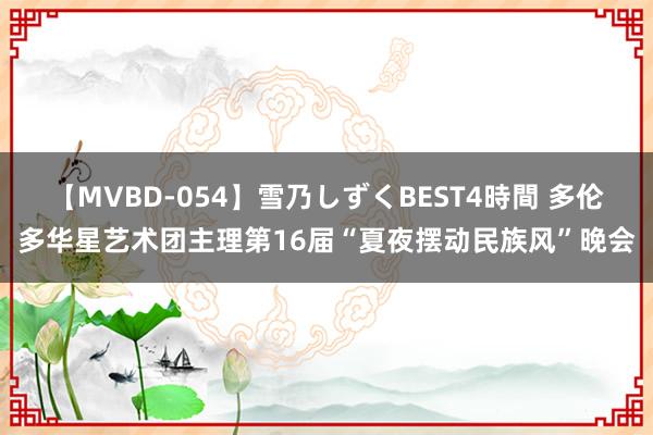 【MVBD-054】雪乃しずくBEST4時間 多伦多华星艺术团主理第16届“夏夜摆动民族风”晚会