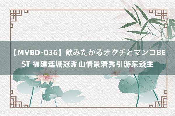 【MVBD-036】飲みたがるオクチとマンコBEST 福建连城冠豸山情景清秀引游东谈主