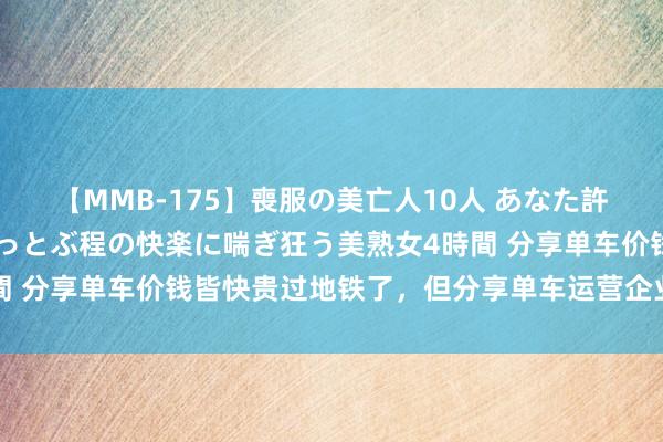 【MMB-175】喪服の美亡人10人 あなた許してください 意識がぶっとぶ程の快楽に喘ぎ狂う美熟女4時間 分享单车价钱皆快贵过地铁了，但分享单车运营企业还在蚀本？