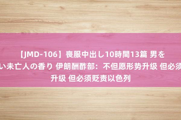 【JMD-106】喪服中出し10時間13篇 男を狂わす生臭い未亡人の香り 伊朗酬酢部：不但愿形势升级 但必须贬责以色列