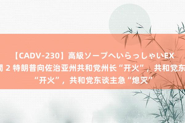 【CADV-230】高級ソープへいらっしゃいEX 巨乳限定4時間 2 特朗普向佐治亚州共和党州长“开火”，共和党东谈主急“熄灭”