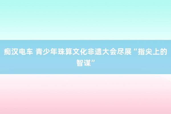 痴汉电车 青少年珠算文化非遗大会尽展“指尖上的智谋”