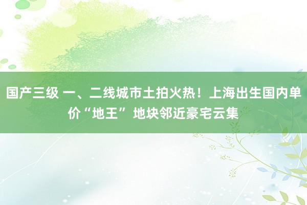 国产三级 一、二线城市土拍火热！上海出生国内单价“地王” 地块邻近豪宅云集