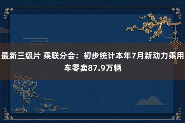 最新三级片 乘联分会：初步统计本年7月新动力乘用车零卖87.9万辆