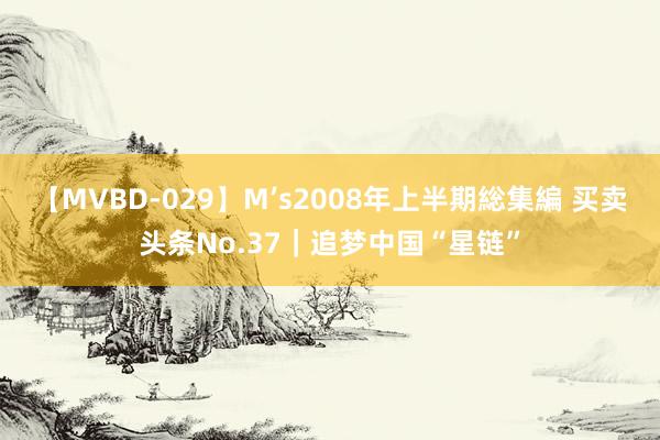 【MVBD-029】M’s2008年上半期総集編 买卖头条No.37｜追梦中国“星链”