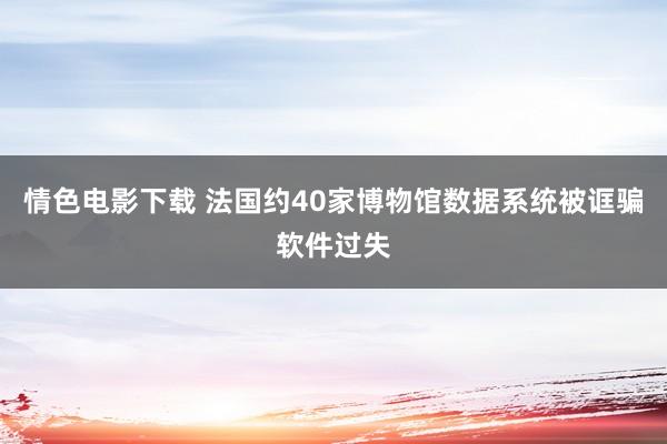 情色电影下载 法国约40家博物馆数据系统被诓骗软件过失