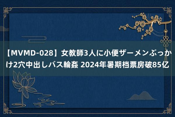 【MVMD-028】女教師3人に小便ザーメンぶっかけ2穴中出しバス輪姦 2024年暑期档票房破85亿