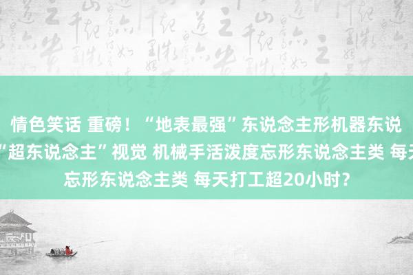 情色笑话 重磅！“地表最强”东说念主形机器东说念主亮相：领有“超东说念主”视觉 机械手活泼度忘形东说念主类 每天打工超20小时？