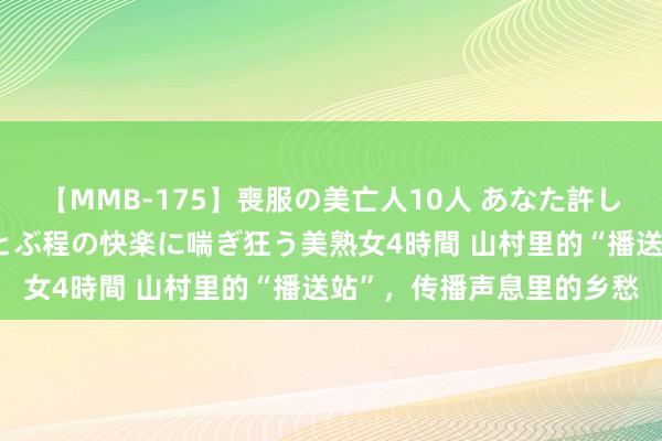 【MMB-175】喪服の美亡人10人 あなた許してください 意識がぶっとぶ程の快楽に喘ぎ狂う美熟女4時間 山村里的“播送站”，传播声息里的乡愁