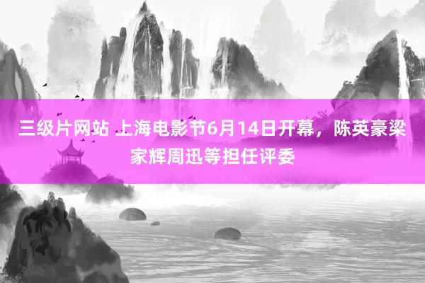 三级片网站 上海电影节6月14日开幕，陈英豪梁家辉周迅等担任评委