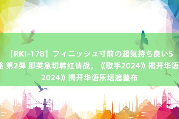 【RKI-178】フィニッシュ寸前の超気持ち良いSEX 307連発 第2弾 那英急切韩红请战，《歌手2024》揭开华语乐坛遮羞布