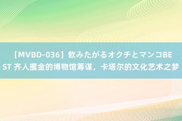 【MVBD-036】飲みたがるオクチとマンコBEST 齐人攫金的博物馆筹谋，卡塔尔的文化艺术之梦