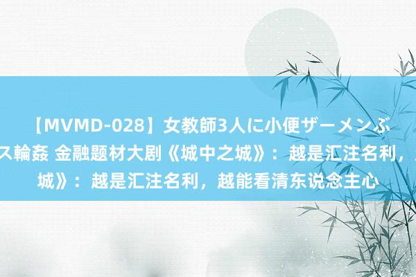 【MVMD-028】女教師3人に小便ザーメンぶっかけ2穴中出しバス輪姦 金融题材大剧《城中之城》：越是汇注名利，越能看清东说念主心