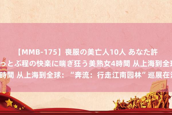 【MMB-175】喪服の美亡人10人 あなた許してください 意識がぶっとぶ程の快楽に喘ぎ狂う美熟女4時間 从上海到全球：“奔流：行走江南园林”巡展在法国举行