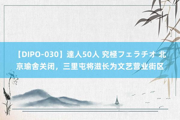 【DIPO-030】達人50人 究極フェラチオ 北京瑜舍关闭，三里屯将滋长为文艺营业街区