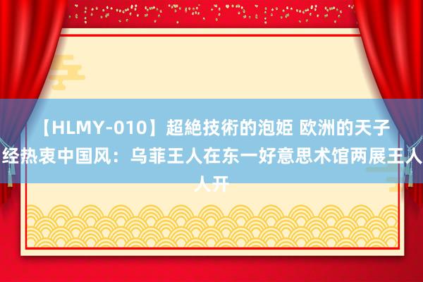 【HLMY-010】超絶技術的泡姫 欧洲的天子曾经热衷中国风：乌菲王人在东一好意思术馆两展王人开