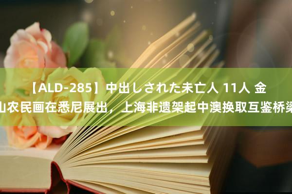 【ALD-285】中出しされた未亡人 11人 金山农民画在悉尼展出，上海非遗架起中澳换取互鉴桥梁