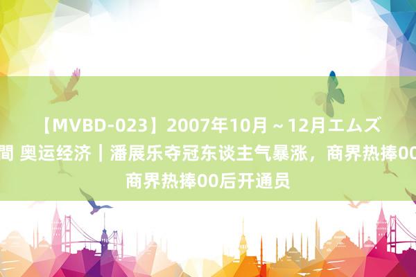 【MVBD-023】2007年10月～12月エムズBEST4時間 奥运经济｜潘展乐夺冠东谈主气暴涨，商界热捧00后开通员