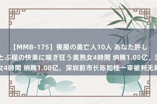 【MMB-175】喪服の美亡人10人 あなた許してください 意識がぶっとぶ程の快楽に喘ぎ狂う美熟女4時間 纳贿1.08亿，深圳前市长陈如桂一审被判无期