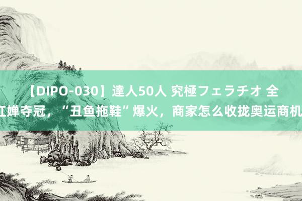 【DIPO-030】達人50人 究極フェラチオ 全红婵夺冠，“丑鱼拖鞋”爆火，商家怎么收拢奥运商机？