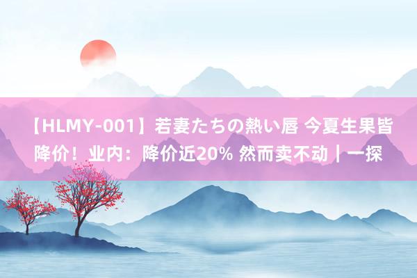 【HLMY-001】若妻たちの熱い唇 今夏生果皆降价！业内：降价近20% 然而卖不动｜一探