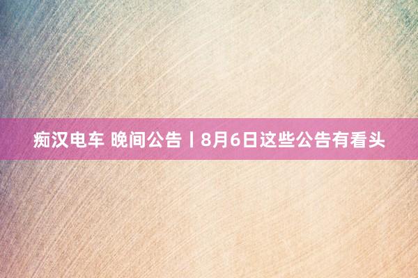 痴汉电车 晚间公告丨8月6日这些公告有看头