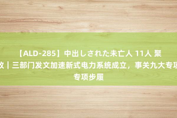 【ALD-285】中出しされた未亡人 11人 聚焦电改｜三部门发文加速新式电力系统成立，事关九大专项步履