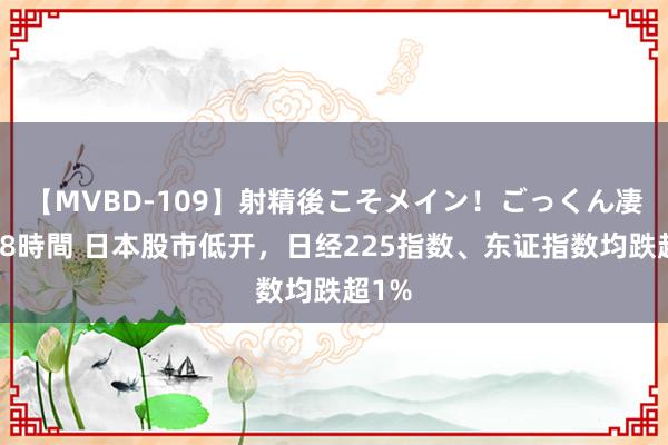 【MVBD-109】射精後こそメイン！ごっくん凄テク8時間 日本股市低开，日经225指数、东证指数均跌超1%