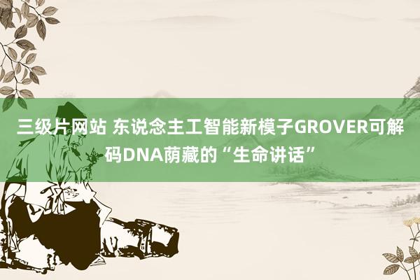 三级片网站 东说念主工智能新模子GROVER可解码DNA荫藏的“生命讲话”