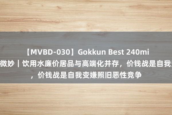 【MVBD-030】Gokkun Best 240min. 総勢12名 贸易微妙｜饮用水廉价居品与高端化并存，价钱战是自我变嫌照旧恶性竞争