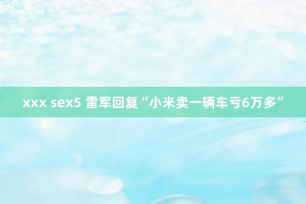 xxx sex5 雷军回复“小米卖一辆车亏6万多”