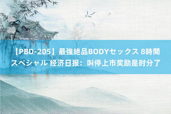 【PBD-205】最強絶品BODYセックス 8時間スペシャル 经济日报：叫停上市奖励是时分了