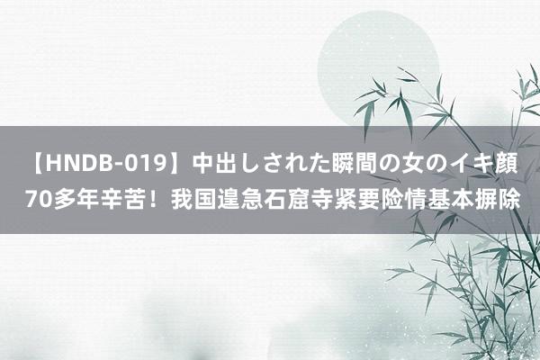 【HNDB-019】中出しされた瞬間の女のイキ顔 70多年辛苦！我国遑急石窟寺紧要险情基本摒除