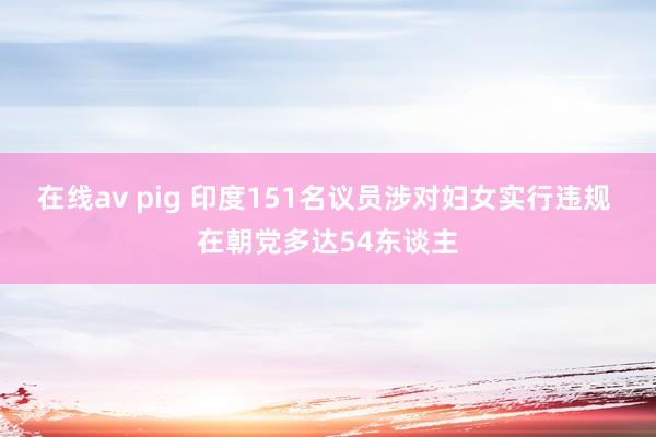 在线av pig 印度151名议员涉对妇女实行违规 在朝党多达54东谈主