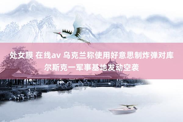 处女膜 在线av 乌克兰称使用好意思制炸弹对库尔斯克一军事基地发动空袭